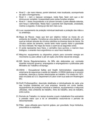 



Nível 2 – dor mais intensa, porém tolerável, mais localizada, acompanhada
de calor e formigamento;
Nível 3 – nem o repouso consegue, nesta fase, fazer com que a dor
diminua por completo. Incapacidade para certas funções simples;
Nível 4 – dores insuportáveis e só pioram tornado a parte afetada dolorida,
sem força e deformada. Nesta fase o paciente tem depressão, ansiedade,
insônia e angústia. A doença já não tem mais cura.

45. Luva: equipamento de proteção individual destinado a proteção das mãos e
ou antebraço.
46. Mapa de Riscos: mapa que tem por objetivo indicar os riscos de um
ambiente de trabalho. Constitui-se uma planta do ambiente de trabalho, na
qual se indicam através de círculos coloridos os diversos tipos de riscos. Os
círculos variam de tamanho, sendo tanto maior quanto maior a gravidade
do risco indicado. No mapa de riscos o usam-se as seguintes cores:
 O verde representa risco físico, o vermelho risco químico, o marrom risco
biológico, o amarelo risco ergonômico e o azul risco mecânico.
47. Máquina: equipamento ou dispositivo próprio para converter energia em
movimento ou para utilizar e pôr em ação uma fonte natural de energia.
48. NR: Norma Regulamentadora. As NRs são elaboradas por comissão
tripartite incluindo governo, empregados e empregadores e publicadas pelo
Ministério do Trabalho e Emprego.
49. OSHA – Occupational Safety and Health Administration: organização
americana de segurança e saúde do trabalho. A OSHA dedica-se a prevenir
acidentes, doenças e mortes relacionadas ao trabalho. Foi criada em 1971,
está vinculada ao U.S. Department of Labor e tem sua sede em Washington
DC;
50. Perfil Profissiográfico: descrição detalhada e individualizada de cada uma
das funções existentes em uma empresa, levando em conta tarefas,
equipamentos de proteção individual e coletivos, equipamentos e máquinas
utilizadas, meio ambiente de trabalho, ritmo de trabalho, área de trabalho,
entre outros.
51. Período de Trabalho: é o tempo durante o qual o trabalhador fica submetido
à pressão maior que a do ar atmosférico excluindo-se o período de
descompressão;
52. Pilão: peça utilizada para imprimir golpes, por gravidade, força hidráulica,
pneumática ou explosão.

83

 