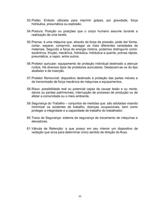 53. Pistão: Embolo utilizada para imprimir golpes, por gravidade, força
hidráulica, pneumática ou explosão;
54. Postura: Posição ou posições que o corpo humano assume durante a
realização de uma tarefa.
55. Prensa: é uma máquina que, através da força de pressão, pode dar forma,
cortar, separar, comprimir, esmagar as mais diferentes variedades de
materiais. Segundo a força de energia motora, podemos distingui-lo como:
excêntrica, fricção, mecânica, hidráulica, hidráulica a quente, prensa rápida,
pneumática, a vapor, entre outros.
56. Protetor auricular: equipamento de proteção individual destinado a atenuar
ruídos. Há diversos tipos de protetores auriculares. Destacam-se os do tipo
abafador e de inserção.
57. Protetor Removível: dispositivo destinado à proteção das partes móveis e
de transmissão de força mecânica de máquinas e equipamentos.
58. Risco: possibilidade real ou potencial capaz de causar lesão e ou morte,
danos ou perdas patrimoniais, interrupção de processo de produção ou de
afetar a comunidade ou o meio ambiente.
59. Segurança do Trabalho – conjuntos de medidas que: são adotadas visando
minimizar os acidentes de trabalho, doenças ocupacionais, bem como
proteger a integridade e a capacidade de trabalho do trabalhador.
60. Trava de Segurança: sistema de segurança de travamento de máquinas e
elevadores.
61. Válvula de Retenção: a que possui em seu interior um dispositivo de
vedação que sirva para determinar único sentido de direção do fluxo.

84

 