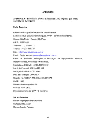APÊNDICES

APÊNDICE A – Equacional Elétrica e Mecânica Ltda, empresa que cedeu
espaço para a pesquisa.
Ficha Cadastral
Razão Social: Equacional Elétrica e Mecânica Ltda.
Endereço: Rua: Secundino Domingues, nº787 – Jardim Independência
Cidade: São Paulo Estado: São Paulo
C.E.P.: 03223-110
Telefone: (11) 2100-0777
Telefax: (11) 2100-0779
Site – http://www.equacional.com.br
Email - Depto. Vendas: vendas@equacional.com.br
Ramo de Atividade: Montagem e fabricação de equipamentos elétricos,
eletromecânicos, mecânicos e hidráulicos.
Inscrição no CGC/MF: 46.488.482/0001-71
Inscrição Estadual: 109.248.229.119
Inscrição Municipal: 8.090.859-4
Data da Fundação: 01/06/1974
Registro na JUCESP: 718.346 em 20/06/1974
CNAE: 13.23
Número de empregados: 68
Grau de risco: GR 3
Dimensionamento da CIPA = 8 membros
Sócios Gerentes:
Rosa Cheganças Gandra Falcone
Carlos Laffitte Júnior
Marcos Gandra Falcone

85

 
