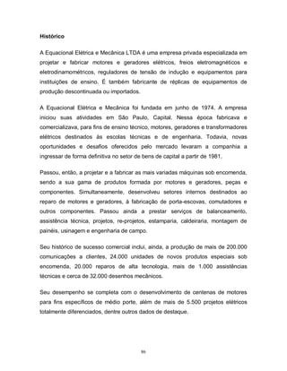 Histórico
A Equacional Elétrica e Mecânica LTDA é uma empresa privada especializada em
projetar e fabricar motores e geradores elétricos, freios eletromagnéticos e
eletrodinamométricos, reguladores de tensão de indução e equipamentos para
instituições de ensino. É também fabricante de réplicas de equipamentos de
produção descontinuada ou importados.
A Equacional Elétrica e Mecânica foi fundada em junho de 1974. A empresa
iniciou suas atividades em São Paulo, Capital. Nessa época fabricava e
comercializava, para fins de ensino técnico, motores, geradores e transformadores
elétricos destinados às escolas técnicas e de engenharia. Todavia, novas
oportunidades e desafios oferecidos pelo mercado levaram a companhia a
ingressar de forma definitiva no setor de bens de capital a partir de 1981.
Passou, então, a projetar e a fabricar as mais variadas máquinas sob encomenda,
sendo a sua gama de produtos formada por motores e geradores, peças e
componentes. Simultaneamente, desenvolveu setores internos destinados ao
reparo de motores e geradores, à fabricação de porta-escovas, comutadores e
outros componentes. Passou ainda a prestar serviços de balanceamento,
assistência técnica, projetos, re-projetos, estamparia, caldeiraria, montagem de
painéis, usinagem e engenharia de campo.
Seu histórico de sucesso comercial inclui, ainda, a produção de mais de 200.000
comunicações a clientes, 24.000 unidades de novos produtos especiais sob
encomenda, 20.000 reparos de alta tecnologia, mais de 1.000 assistências
técnicas e cerca de 32.000 desenhos mecânicos.
Seu desempenho se completa com o desenvolvimento de centenas de motores
para fins específicos de médio porte, além de mais de 5.500 projetos elétricos
totalmente diferenciados, dentre outros dados de destaque.

86

 