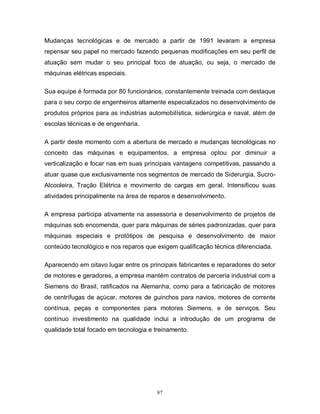 Mudanças tecnológicas e de mercado a partir de 1991 levaram a empresa
repensar seu papel no mercado fazendo pequenas modificações em seu perfil de
atuação sem mudar o seu principal foco de atuação, ou seja, o mercado de
máquinas elétricas especiais.
Sua equipe é formada por 80 funcionários, constantemente treinada com destaque
para o seu corpo de engenheiros altamente especializados no desenvolvimento de
produtos próprios para as indústrias automobilística, siderúrgica e naval, além de
escolas técnicas e de engenharia.
A partir deste momento com a abertura de mercado e mudanças tecnológicas no
conceito das máquinas e equipamentos, a empresa optou por diminuir a
verticalização e focar nas em suas principais vantagens competitivas, passando a
atuar quase que exclusivamente nos segmentos de mercado de Siderurgia, SucroAlcooleira, Tração Elétrica e movimento de cargas em geral. Intensificou suas
atividades principalmente na área de reparos e desenvolvimento.
A empresa participa ativamente na assessoria e desenvolvimento de projetos de
máquinas sob encomenda, quer para máquinas de séries padronizadas, quer para
máquinas especiais e protótipos de pesquisa e desenvolvimento de maior
conteúdo tecnológico e nos reparos que exigem qualificação técnica diferenciada.
Aparecendo em oitavo lugar entre os principais fabricantes e reparadores do setor
de motores e geradores, a empresa mantém contratos de parceria industrial com a
Siemens do Brasil, ratificados na Alemanha, como para a fabricação de motores
de centrífugas de açúcar, motores de guinchos para navios, motores de corrente
contínua, peças e componentes para motores Siemens, e de serviços. Seu
contínuo investimento na qualidade inclui a introdução de um programa de
qualidade total focado em tecnologia e treinamento.

87

 