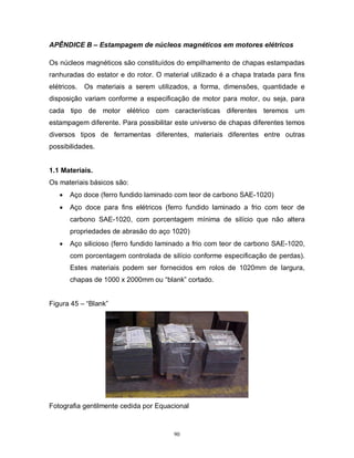 APÊNDICE B – Estampagem de núcleos magnéticos em motores elétricos
Os núcleos magnéticos são constituídos do empilhamento de chapas estampadas
ranhuradas do estator e do rotor. O material utilizado é a chapa tratada para fins
elétricos.

Os materiais a serem utilizados, a forma, dimensões, quantidade e

disposição variam conforme a especificação de motor para motor, ou seja, para
cada tipo de motor elétrico com características diferentes teremos um
estampagem diferente. Para possibilitar este universo de chapas diferentes temos
diversos tipos de ferramentas diferentes, materiais diferentes entre outras
possibilidades.

1.1 Materiais.
Os materiais básicos são:


Aço doce (ferro fundido laminado com teor de carbono SAE-1020)



Aço doce para fins elétricos (ferro fundido laminado a frio com teor de
carbono SAE-1020, com porcentagem mínima de silício que não altera
propriedades de abrasão do aço 1020)



Aço silicioso (ferro fundido laminado a frio com teor de carbono SAE-1020,
com porcentagem controlada de silício conforme especificação de perdas).
Estes materiais podem ser fornecidos em rolos de 1020mm de largura,
chapas de 1000 x 2000mm ou “blank” cortado.

Figura 45 – “Blank”

Fotografia gentilmente cedida por Equacional

90

 