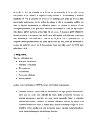 A opção do tipo de material ou a forma de recebimento é de acordo com o
maquinário a ser utilizado e projeto da maquina em si. Normalmente o material
recebido em rolo é utilizado em processo de estampagem onde as prensas têm
alimentador automático, porém antes de utilizar o rolo é necessário cortá-lo em
fitas na largura equivalente ao diâmetro externo da chapa do estator. Como
vantagem podemos dizer que nesta forma de recebimento o custo de aquisição é
mais baixo, porém aumenta uma etapa no processo. A chapa de 2000 x1000mm
requer o mesmo processo do rolo, porém sua utilização é indicada para processos
sem alimentação automática e o custo de aquisição é 15% do que o do rolo. Já
adquirir o blank pronto elimina ao corte da chapa e do rolo, além de minimizar as
perdas de material, porém ele é de aquisição mais cara (da ordem de 100% com
relação ao rolo).
2. Maquinário.
Os mais utilizados são:


Prensas excêntricas



Prensas Hidráulicas



Picotadeiras



Guilhotinas



Tesouras rotativas



Alimentadores

Após a implementação do PPRPS, foram eliminados do processo:



Tesoura rotativa: substituída por ferramentas do tipo punção combinadas
com faca de corte para retirada do miolo. Esta ferramenta montada na
prensa picotadeira, permite em uma única operação fazer o diâmetro
externo do estator, ranhuras do estator, diâmetro interno do estator e o
diâmetro externo do rotor. A sobra desta etapa de estamparia já é o disco
(matéria prima) aonde será feita a próxima etapa, ou seja, material acabado
onde estão estampadas as ranhuras do rotor.

91

 