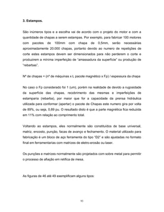 3. Estampos.

São inúmeros tipos e a escolha vai de acordo com o projeto do motor e com a
quantidade de chapas a serem estampas. Por exemplo, para fabricar 100 motores
com

pacotes

de

100mm

com

chapa

de

0,5mm,

serão

necessárias

aproximadamente 20.000 chapas, portanto devido ao numero de repetições de
corte estes estampos devem ser dimensionados para não perderem o corte e
produzirem a mínima imperfeição de “amassadura da superfície” ou produção de
“rebarbas”.

Nº de chapas = (nº de máquinas x L pacote magnético x Fp) / espessura da chapa

No caso o Fp considerado foi 1 (um), porém na realidade de devido a rugosidade
da superfície das chapas, recobrimento das mesmas e imperfeições de
estamparia (rebarba), por maior que for a capacidade da prensa hidráulica
utilizada para conformar (apertar) o pacote de Chapas este numero gira por volta
de 89%, ou seja, 0,89 pu. O resultado disto é que a parte magnética fica reduzida
em 11% com relação ao comprimento total.

Voltando ao estampos, eles normalmente são constituídos de base universal,
matriz, encosto, punção, facas de avanço e fechamento. O material utilizado para
fabricação é um bloco de aço ferramenta do tipo “D2” e são ajustadas no formato
final em ferramentarias com matrizes de eletro-erosão ou laser.

Os punções e matrizes normalmente são projetados com sobre metal para permitir
o processo de afiação em retifica de mesa.

As figuras de 46 até 49 exemplificam alguns tipos:

93

 