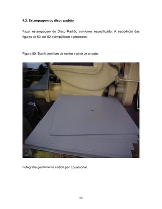 4.3. Estampagem do disco padrão

Fazer estampagem do Disco Padrão conforme especificado. A seqüência das
figuras de 50 até 52 exemplificam o processo:

Figura 50: Blank com furo de centro e pino de arraste.

Fotografia gentilmente cedida por Equacional.

98

 