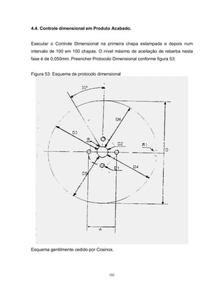 4.4. Controle dimensional em Produto Acabado.

Executar o Controle Dimensional na primeira chapa estampada e depois num
intervalo de 100 em 100 chapas. O nível máximo de aceitação de rebarba nesta
fase é de 0,050mm. Preencher Protocolo Dimensional conforme figura 53:

Figura 53: Esquema de protocolo dimensional

Esquema gentilmente cedido por Cosinox.

101

 