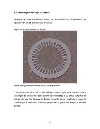 4.5. Estampagem da Chapa do Estator

Estampar ranhuras e o diâmetro interno da Chapa do Estator. A seqüência das
figuras de 54 até 55 exemplifica o processo:

Figura 54: Chapa ranhura do estator

Fonte: Fotografia Gentilmente cedida por Equacional

O empilhamento da sobra do seu diâmetro interno (que será utilizado para a
fabricação da Chapa do Rotor) deverá ser intercalado á 90 graus. Empilhar as
sobras internas das Chapas do Estator tomando como referência o rasgo da
chaveta que é deslocado conforme projeto em n graus em relação à chaveta
central.

102

 