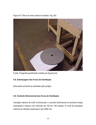 Figura 57: Disco do rotor (sobra do estator, Fig. 55)

Fonte: Fotografia gentilmente cedida por Equacional

4.8. Estampagem dos Furos de Ventilação:

Executada somente se solicitado pelo projeto.

4.9. Controle Dimensional dos Furos de Ventilação:

Variação máxima de 0,05 mm.Executar o controle dimensional na primeira chapa
estampada e depois num intervalo de 100 em 100 chapas. O nível de aceitação
máxima de rebarba nesta fase é de 0,080 mm.

105

 