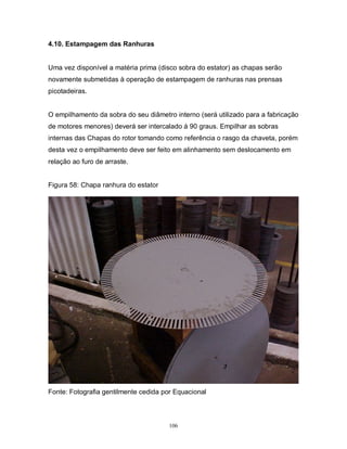 4.10. Estampagem das Ranhuras

Uma vez disponível a matéria prima (disco sobra do estator) as chapas serão
novamente submetidas à operação de estampagem de ranhuras nas prensas
picotadeiras.

O empilhamento da sobra do seu diâmetro interno (será utilizado para a fabricação
de motores menores) deverá ser intercalado á 90 graus. Empilhar as sobras
internas das Chapas do rotor tomando como referência o rasgo da chaveta, porém
desta vez o empilhamento deve ser feito em alinhamento sem deslocamento em
relação ao furo de arraste.

Figura 58: Chapa ranhura do estator

Fonte: Fotografia gentilmente cedida por Equacional

106

 
