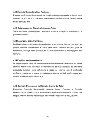 4.11 Controle Dimensional das Ranhuras
Executar o Controle Dimensional na primeira chapa estampada e depois num
intervalo de 100 em 100 chapas.O nível máximo de aceitação de rebarba nesta
fase é de 0,080 mm.
4.12. Estampagem do Diâmetro Interno do Rotor
Tomar um dente (ranhura) como referência e marcar com pincel atômico todo o
pacote empilhado.
4.13 Estampar o diâmetro interno.
O diâmetro interno deve ser estampado com ferramenta de faca de guia junto ao
punção durante posicionando a chapa pelo dente, marcado no pino guia da
ferramenta, ou seja, esta operação se faz simultaneamente a estampagem das
ranhuras.

4.14 Empilhar as chapas do rotor:
O “empilhamento” deve ser feito tomando como referência a marcação do pincel
atômico. Assim como no estator o empilhamento da chapa acabada do rotor será
executada tomando como referência o rasgo da chaveta que é deslocado
conforme projeto em n graus em relação à chaveta central, porém agora em
relação ao eixo no lugar da carcaça.

4.15. Controle Dimensional no Diâmetro Interno do Rotor
Preencher

Protocolo

Dimensional

conforme

figura:

Executar

o

Controle

Dimensional na primeira chapa estampada e depois num intervalo de 100 em 100
chapas. O nível máximo de aceitação para rebarba nesta fase é de 0,080 mm.

107

 