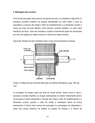 5. Montagem dos núcleos

A forma de execução mais comum de pacote de rotor é a indicada na figura 60. O
processo consiste empilhar as chapas estampadas do rotor sobre o eixo ou
dispositivo e prensar até atingir o fator de empilhamento e a dimensão correta e
travar por meio de anel elástico, anel roscado, encosto soldado, ou outro meio
mecânico de trava. Uma vez montado o núcleo o barramento pode ser introduzido
por meio de injeção de metal condutor ou barras de metal condutor.

Figura 60: Núcleo de rotor montado sobre o eixo com barramento condutor.

Fonte: In “Máquinas de Corrente Alternada, de Alfonso Martignoni, pág. 180, fig.
147”.

A montagem do estator pode ser feita de varias formas. Assim como o rotor o
processo consiste empilhar as chapas estampadas do estator diretamente dentro
da carcaça ou sobre dispositivo e prensar até atingir o fator de empilhamento e a
dimensão correta, quando o valor for obtido é necessário travar de forma
permanente. A forma mais comum de execução é a prensagem em dispositivo e
solda dos canais externos do estator ou grapas de fixação e 2 discos de

109

 