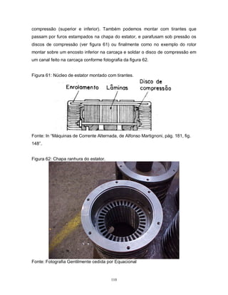 compressão (superior e inferior). Também podemos montar com tirantes que
passam por furos estampados na chapa do estator, e parafusam sob pressão os
discos de compressão (ver figura 61) ou finalmente como no exemplo do rotor
montar sobre um encosto inferior na carcaça e soldar o disco de compressão em
um canal feito na carcaça conforme fotografia da figura 62.

Figura 61: Núcleo de estator montado com tirantes.

Fonte: In “Máquinas de Corrente Alternada, de Alfonso Martignoni, pág. 181, fig.
148”.

Figura 62: Chapa ranhura do estator.

Fonte: Fotografia Gentilmente cedida por Equacional

110

 