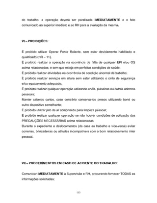 do trabalho, a operação deverá ser paralisada IMEDIATAMENTE e o fato
comunicado ao superior imediato e ao RH para a avaliação da mesma.

VI – PROIBIÇÕES:

É proibido utilizar Operar Ponte Rolante, sem estar devidamente habilitado e
qualificado (NR – 11).
É proibido realizar a operação na ocorrência de falta de qualquer EPI e/ou OS
acima relacionados; e sem que esteja em perfeitas condições de saúde;
É proibido realizar atividades na ocorrência de condição anormal de trabalho;
É proibido realizar serviços em altura sem estar utilizando o cinto de segurança
e/ou equipamento adequado;
É proibido realizar qualquer operação utilizando anéis, pulseiras ou outros adornos
pessoais;
Manter cabelos curtos, caso contrário conservá-los presos utilizando boné ou
outro dispositivo semelhante;
É proibido utilizar jato de ar comprimido para limpeza pessoal;
É proibido realizar qualquer operação se não houver condições de aplicação das
PRECAUÇÕES NECESSÁRIAS acima relacionadas;
Durante o expediente e deslocamentos (da casa ao trabalho e vice-versa) evitar
correrias, brincadeiras ou atitudes incompatíveis com o bom relacionamento inter
pessoal.

VII – PROCEDIMENTOS EM CASO DE ACIDENTE DO TRABALHO:

Comunicar IMEDIATAMENTE à Supervisão e RH, procurando fornecer TODAS as
informações solicitadas;

113

 
