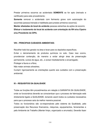 Prestar primeiros socorros ao acidentado SOMENTE se for apto (treinado e
certificado) para este procedimento;
Somente remover o acidentado com ferimento grave com autorização do
socorrista (pessoa treinada e habilitada para prestar primeiros socorros);
Manter afastadas do local do acidente pessoas estranhas às ações de socorro;
Efetuar o isolamento do local do acidente com orientação do RH e/ou Cipeiro
e/ou Presidente da CIPA.

VIII – PRINCIPAIS CUIDADOS AMBIENTAIS:

Recolher todo lixo gerado na área e levar para os depósitos específicos;
Evitar o derramamento de produtos químicos no solo. Caso isso ocorra,
providenciar contenção, de maneira a evitar atingir área de preservação
permanente, cursos de água, etc., e avisar imediatamente o encarregado;
Proteger a fauna e a flora;
Não matar animais silvestres;
Cumprir rigorosamente as orientações quanto aos cuidados com a preservação
ambiental.

IX – REQUISITOS DA QUALIDADE

Todas as funções têm procedimentos em relação à GARANTIA DA QUALIDADE,
onde os funcionários deverão se conscientizar que o processo de fabricação está
diretamente ligado a QUALIDADE, tomando assim todos os cuidados necessários
para que o processo saía da melhor maneira possível.
Todos os funcionários são co-responsáveis pelo sistema da Qualidade, pela
preservação dos Recursos financeiros, máquinas, equipamentos, ferramentas e
pelo Ambiente de Trabalho (Manter limpo, organizado e arrumado). Deverão fazer

114

 