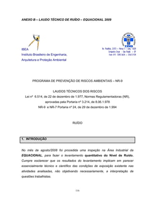 ANEXO B – LAUDO TÉCNICO DE RUÍDO – EQUACIONAL 2009

Av. Paulista, 2.073 – Horsa I – conj. 1.820
Cerqueira César - São Paulo – SP
Fone 011. 3283.3626 – 3262.2128

IBEA
Instituto Brasileiro de Engenharia,
Arquitetura e Proteção Ambiental

PROGRAMA DE PREVENÇÃO DE RISCOS AMBIENTAIS – NR-9

LAUDOS TÉCNICOS DOS RISCOS
Lei nº 6.514, de 22 de dezembro de 1.977, Normas Regulamentadoras (NR),
aprovadas pela Portaria nº 3.214, de 8.06.1.978
NR-9 e NR-7 Portaria nº 24, de 29 de dezembro de 1.994

RUÍDO

1. INTRODUÇÃO

No mês de agosto/2008 foi procedida uma inspeção na Área Industrial da
EQUACIONAL, para fazer o levantamento quantitativo do Nível de Ruído.
Cumpre esclarecer que os resultados do levantamento implicam em parecer
essencialmente técnico e científico das condições de exposição existente nas
atividades analisadas, não objetivando necessariamente, a interpretação de
questões trabalhistas.

116

 