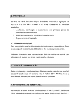 2. INVESTIGAÇÃO

Foi feito um estudo das várias seções de trabalho com base na legislação em
vigor (Lei nº 6.514- NR-15 - anexo nº 1), e que obedeceram as

seguintes

avaliações:


Localização, identificação e caracterização dos principais pontos de
permanência dos funcionários.



Avaliação quantitativa da exposição do Nível de Ruído.



Enquadramento da legislação.

2.1. Síntese da Investigação
Tem como objetivo geral, a determinação dos locais, quanto à exposição ao Ruído
e sua adequada caracterização obtido através dos níveis de pressão sonora.

Objetivam, finalmente, gerar recomendações finais de medidas de controle com
abordagem de atuação nas fontes, trajetórias e/ou indivíduos.

3. LEGISLAÇÃO / NORMALIZAÇÃO

Estas investigações e conclusões foram feitas de maneira mais rigorosa possível,
estudando as situações, não somente à luz da Portaria 3214 - NR-15 e Anexo 1,
mas também com base nas vastas normas técnicas existentes.

4. INSTRUMENTAÇÃO E METODOLOGIA

As medições de Níveis de Ruído foram baseadas na NR-15, Anexo 1, da Portaria
3214, utilizando-se aparelho decibelímetro da Marca Simpson mod. 886-Tipo 2,
117

 
