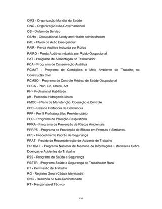 OMS - Organização Mundial da Saúde
ONG - Organização Não-Governamental
OS - Ordem de Serviço
OSHA - Occupational Safety and Health Administration
PAE - Plano de Ação Emergencial
PAIR - Perda Auditiva Induzida por Ruído
PAIRO - Perda Auditiva Induzida por Ruído Ocupacional
PAT - Programa de Alimentação do Trabalhador
PCA - Programa de Conservação Auditiva
PCMAT - Programa de Condições e Meio Ambiente de Trabalho na
Construção Civil
PCMSO - Programa de Controle Médico de Saúde Ocupacional
PDCA - Plan, Do, Check, Act
PH - Profissional Habilitado
pH - Potencial Hidrogenio-iônico
PMOC - Plano de Manutenção, Operação e Controle
PPD - Pessoa Portadora de Deficiência
PPP - Perfil Profissiográfico Previdenciário
PPR - Programa de Proteção Respiratória
PPRA - Programa de Prevenção de Riscos Ambientais
PPRPS - Programa de Prevenção de Riscos em Prensas e Similares.
PPS - Procedimento Padrão de Segurança
PRAT - Pedido de Reconsideração de Acidente de Trabalho
PRODAT - Programa Nacional de Melhoria de Informações Estatísticas Sobre
Doenças e Acidentes do Trabalho
PSS - Programa de Saúde e Segurança
PSSTR - Programa Saúde e Segurança do Trabalhador Rural
PT - Permissão de Trabalho
RG - Registro Geral (Cédula Identidade)
RNC - Relatório de Não-Conformidade
RT - Responsável Técnico

xvi

 
