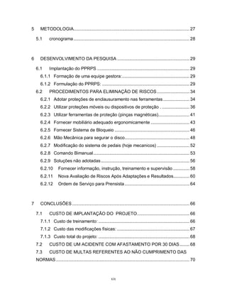 5

METODOLOGIA............................................................................................. 27
5.1

6

cronograma ............................................................................................. 28

DESENVOLVIMENTO DA PESQUISA .......................................................... 29
6.1

Implantação do PPRPS .......................................................................... 29

6.1.1 Formação de uma equipe gestora:...................................................... 29
6.1.2 Formulação do PPRPS: ...................................................................... 29
6.2

PROCEDIMENTOS PARA ELIMINAÇÂO DE RISCOS .......................... 34

6.2.1 Adotar proteções de enclausuramento nas ferramentas ..................... 34
6.2.2 Utilizar proteções móveis ou dispositivos de proteção . ...................... 36
6.2.3 Utilizar ferramentas de proteção (pinças magnéticas)......................... 41
6.2.4 Fornecer mobiliário adequado ergonomicamente ............................... 43
6.2.5 Fornecer Sistema de Bloqueio ............................................................ 46
6.2.6 Mão Mecânica para segurar o disco.................................................... 48
6.2.7 Modificação do sistema de pedais (hoje mecanicos) .......................... 52
6.2.8 Comando Bimanual ............................................................................. 53
6.2.9 Soluções não adotadas ....................................................................... 56
6.2.10
6.2.11

Nova Avaliação de Riscos Após Adaptações e Resultados............. 60

6.2.12

7

Fornecer informação, instrução, treinamento e supervisão ............. 58

Ordem de Serviço para Prensista .................................................... 64

CONCLUSÕES .............................................................................................. 66
7.1

CUSTO DE IMPLANTAÇÃO DO PROJETO.......................................... 66

7.1.1 Custo de treinamento: ......................................................................... 66
7.1.2 Custo das modificações físicas: .......................................................... 67
7.1.3 Custo total do projeto: ......................................................................... 68
7.2

CUSTO DE UM ACIDENTE COM AFASTAMENTO POR 30 DIAS........ 68

7.3

CUSTO DE MULTAS REFERENTES AO NÃO CUMPRIMENTO DAS

NORMAS ........................................................................................................... 70

xix

 