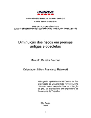 UNIVERSIDADE NOVE DE JULHO – UNINOVE
Centro de Pós-Graduação
PÓS-GRADUAÇÃO Lato Sensu
Curso de ENGENHARIA DE SEGURANÇA DO TRABALHO - TURMA EST 10

Diminuição dos riscos em prensas
antigas e obsoletas

Marcelo Gandra Falcone

Orientador: Nilton Francisco Rejowski

Monografia apresentada ao Centro de Pós
Graduação da Universidade Nove de Julho
Uninove, como requisito final à obtenção
do grau de Especialista em Engenharia de
Segurança do Trabalho.

São Paulo
2009
ii

 