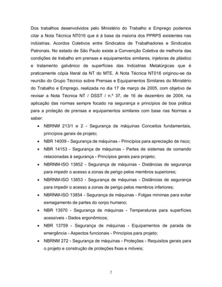 Dos trabalhos desenvolvidos pelo Ministério do Trabalho e Emprego podemos
citar a Nota Técnica NT016 que é à base da maioria dos PPRPS existentes nas
indústrias. Acordos Coletivos entre Sindicatos de Trabalhadores e Sindicatos
Patronais. No estado de São Paulo existe a Convenção Coletiva de melhoria das
condições de trabalho em prensas e equipamentos similares, injetoras de plástico
e tratamento galvânico de superfícies das Indústrias Metalúrgicas que é
praticamente cópia literal da NT do MTE. A Nota Técnica NT016 originou-se da
reunião do Grupo Técnico sobre Prensas e Equipamentos Similares do Ministério
do Trabalho e Emprego, realizada no dia 17 de março de 2005, com objetivo de
revisar a Nota Técnica NT / DSST / n.º 37, de 16 de dezembro de 2004, na
aplicação das normas sempre focado na segurança e princípios de boa prática
para a proteção de prensas e equipamentos similares com base nas Normas a
saber:


NBRNM 213/1 e 2 - Segurança de máquinas Conceitos fundamentais,
princípios gerais de projeto;



NBR 14009 - Segurança de máquinas - Princípios para apreciação de risco;



NBR 14153 - Segurança de máquinas - Partes de sistemas de comando
relacionadas à segurança - Princípios gerais para projeto;



NBRNM-ISO 13852 - Segurança de máquinas - Distâncias de segurança
para impedir o acesso a zonas de perigo pelos membros superiores;



NBRNM-ISO 13853 - Segurança de máquinas - Distâncias de segurança
para impedir o acesso a zonas de perigo pelos membros inferiores;



NBRNM-ISO 13854 - Segurança de máquinas - Folgas mínimas para evitar
esmagamento de partes do corpo humano;



NBR 13970 - Segurança de máquinas - Temperaturas para superfícies
acessíveis - Dados ergonômicos;



NBR 13759 - Segurança de máquinas - Equipamentos de parada de
emergência - Aspectos funcionais - Princípios para projeto;



NBRNM 272 - Segurança de máquinas - Proteções - Requisitos gerais para
o projeto e construção de proteções fixas e móveis;

2

 