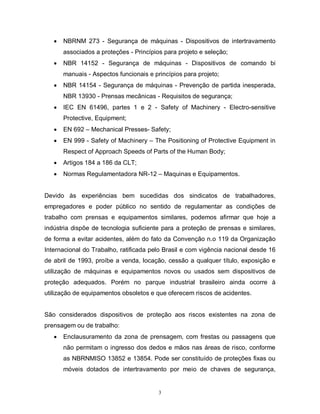 

NBRNM 273 - Segurança de máquinas - Dispositivos de intertravamento
associados a proteções - Princípios para projeto e seleção;



NBR 14152 - Segurança de máquinas - Dispositivos de comando bi
manuais - Aspectos funcionais e princípios para projeto;



NBR 14154 - Segurança de máquinas - Prevenção de partida inesperada,
NBR 13930 - Prensas mecânicas - Requisitos de segurança;



IEC EN 61496, partes 1 e 2 - Safety of Machinery - Electro-sensitive
Protective, Equipment;



EN 692 – Mechanical Presses- Safety;



EN 999 - Safety of Machinery – The Positioning of Protective Equipment in
Respect of Approach Speeds of Parts of the Human Body;



Artigos 184 a 186 da CLT;



Normas Regulamentadora NR-12 – Maquinas e Equipamentos.

Devido às experiências bem sucedidas dos sindicatos de trabalhadores,
empregadores e poder público no sentido de regulamentar as condições de
trabalho com prensas e equipamentos similares, podemos afirmar que hoje a
indústria dispõe de tecnologia suficiente para a proteção de prensas e similares,
de forma a evitar acidentes, além do fato da Convenção n.o 119 da Organização
Internacional do Trabalho, ratificada pelo Brasil e com vigência nacional desde 16
de abril de 1993, proíbe a venda, locação, cessão a qualquer título, exposição e
utilização de máquinas e equipamentos novos ou usados sem dispositivos de
proteção adequados. Porém no parque industrial brasileiro ainda ocorre à
utilização de equipamentos obsoletos e que oferecem riscos de acidentes.

São considerados dispositivos de proteção aos riscos existentes na zona de
prensagem ou de trabalho:


Enclausuramento da zona de prensagem, com frestas ou passagens que
não permitam o ingresso dos dedos e mãos nas áreas de risco, conforme
as NBRNMISO 13852 e 13854. Pode ser constituído de proteções fixas ou
móveis dotados de intertravamento por meio de chaves de segurança,

3

 