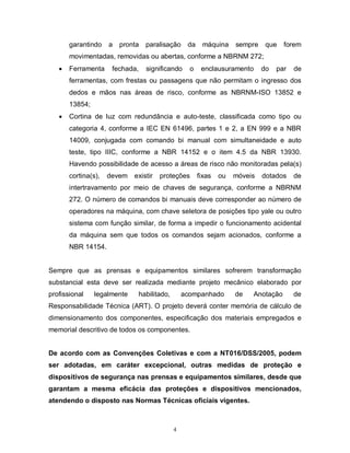 garantindo

a

pronta

paralisação

da

máquina

sempre

que

forem

movimentadas, removidas ou abertas, conforme a NBRNM 272;


Ferramenta

fechada,

significando

o

enclausuramento

do

par

de

ferramentas, com frestas ou passagens que não permitam o ingresso dos
dedos e mãos nas áreas de risco, conforme as NBRNM-ISO 13852 e
13854;


Cortina de luz com redundância e auto-teste, classificada como tipo ou
categoria 4, conforme a IEC EN 61496, partes 1 e 2, a EN 999 e a NBR
14009, conjugada com comando bi manual com simultaneidade e auto
teste, tipo IIIC, conforme a NBR 14152 e o item 4.5 da NBR 13930.
Havendo possibilidade de acesso a áreas de risco não monitoradas pela(s)
cortina(s),

devem

existir

proteções

fixas

ou

móveis

dotados

de

intertravamento por meio de chaves de segurança, conforme a NBRNM
272. O número de comandos bi manuais deve corresponder ao número de
operadores na máquina, com chave seletora de posições tipo yale ou outro
sistema com função similar, de forma a impedir o funcionamento acidental
da máquina sem que todos os comandos sejam acionados, conforme a
NBR 14154.

Sempre que as prensas e equipamentos similares sofrerem transformação
substancial esta deve ser realizada mediante projeto mecânico elaborado por
profissional

legalmente

habilitado,

acompanhado

de

Anotação

de

Responsabilidade Técnica (ART). O projeto deverá conter memória de cálculo de
dimensionamento dos componentes, especificação dos materiais empregados e
memorial descritivo de todos os componentes.
De acordo com as Convenções Coletivas e com a NT016/DSS/2005, podem
ser adotadas, em caráter excepcional, outras medidas de proteção e
dispositivos de segurança nas prensas e equipamentos similares, desde que
garantam a mesma eficácia das proteções e dispositivos mencionados,
atendendo o disposto nas Normas Técnicas oficiais vigentes.

4

 