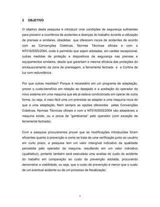 2

OBJETIVO

O objetivo desta pesquisa é introduzir criar condições de segurança suficientes
para prevenir a ocorrência de acidentes e doenças do trabalho durante a utilização
de prensas e similares, obsoletas que oferecem riscos de acidentes de acordo
com

as

Convenções

Coletivas,

Normas

Técnicas

oficiais

e

com

a

NT016/DSS/2004, onde é permitido que sejam adotadas, em caráter excepcional,
outras medidas de proteção e dispositivos de segurança nas prensas e
equipamentos similares, desde que garantam a mesma eficácia das proteções do
enclausuramento da zona de prensagem, a ferramenta fechada e a Cortina de
luz com redundância .

Por que outras medidas? Porque é necessário em um programa de adaptação,
prever o custo-benefício em relação ao desejado e a aceitação do operador do
novo sistema em uma maquina que ele já estava condicionado em operar de outra
forma, ou seja, é mais fácil uma um prensista se adaptar a uma maquina nova do
que a uma adaptação. Nem sempre as opções oferecidas pelas Convenções
Coletivas, Normas Técnicas oficiais e com a NT016/DSS/2004 são adaptáveis a
maquina existe, ou a prova de “gambiarras” pelo operador (com exceção da
ferramenta fechada).

Com a pesquisa procuraremos provar que as modificações introduzidas foram
eficientes quanto à prevenção e como se trata de uma verificação junto ao usuário
em curto prazo, a pesquisa tem um valor intangível indicativo da qualidade
percebida pelo operador da maquina, resultando em um valor indicativo
(qualitativo), portanto também será executada uma analise do custo do acidente
do trabalho em comparação ao custo da prevenção adotada, procurando
demonstrar a viabilidade, ou seja, que o custo de prevenção é menor que o custo
de um eventual acidente ou de um processo de fiscalização.

5

 