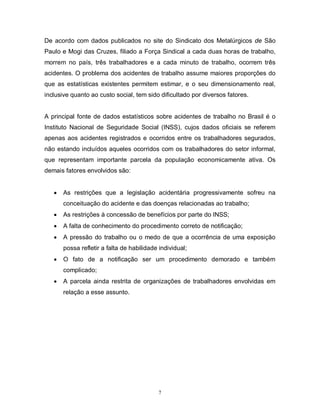 De acordo com dados publicados no site do Sindicato dos Metalúrgicos de São
Paulo e Mogi das Cruzes, filiado a Força Sindical a cada duas horas de trabalho,
morrem no país, três trabalhadores e a cada minuto de trabalho, ocorrem três
acidentes. O problema dos acidentes de trabalho assume maiores proporções do
que as estatísticas existentes permitem estimar, e o seu dimensionamento real,
inclusive quanto ao custo social, tem sido dificultado por diversos fatores.

A principal fonte de dados estatísticos sobre acidentes de trabalho no Brasil é o
Instituto Nacional de Seguridade Social (INSS), cujos dados oficiais se referem
apenas aos acidentes registrados e ocorridos entre os trabalhadores segurados,
não estando incluídos aqueles ocorridos com os trabalhadores do setor informal,
que representam importante parcela da população economicamente ativa. Os
demais fatores envolvidos são:



As restrições que a legislação acidentária progressivamente sofreu na
conceituação do acidente e das doenças relacionadas ao trabalho;



As restrições à concessão de benefícios por parte do INSS;



A falta de conhecimento do procedimento correto de notificação;



A pressão do trabalho ou o medo de que a ocorrência de uma exposição
possa refletir a falta de habilidade individual;



O fato de a notificação ser um procedimento demorado e também
complicado;



A parcela ainda restrita de organizações de trabalhadores envolvidas em
relação a esse assunto.

7

 