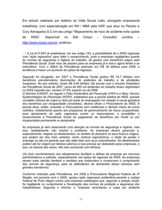 Em estudo realizado por Adelmo do Valle Sousa Leão, advogado empresarial
trabalhista, com especialização em RH / MBA pela USP, que atua no Peixoto e
Cury Advogados S.C em seu artigo “Mapeamento de risco de acidente evita ações
do

INSS”,

disponível

no

Site

Conjur

-

Consultor

Jurídico

–

http://www.conjur.com.br, publicou:
...“ A Lei 8.213/91 já estabelecia, em seu artigo 120, a possibilidade de o INSS ingressar
com “ação regressiva” para obter o ressarcimento, junto a empresas negligentes quanto
às normas de segurança e higiene do trabalho, de gastos com benefícios pagos pela
Previdência Social. Esse risco de passivo para as empresas já é real e agora tende a se
intensificar. Com o déficit da Previdência estimado em R$ 38 bilhões para 2009, a
tendência é haver um aumento de ações de regresso.
Segundo foi divulgado, em 2007 a Previdência Social gastou R$ 10,7 bilhões com
benefícios previdenciários decorrentes de acidentes de trabalho e de atividades
insalubres. No ano anterior, foram R$ 9,94 bilhões. De acordo com o Anuário Estatístico
da Previdência Social de 2007, cerca de 653 mil acidentes do trabalho foram registrados
no INSS naquele ano, número 27,5% superior ao de 2006.
O Decreto 6.042/07, ao regular o Fator Acidentário de Prevenção (FAP) e o Nexo Técnico
Epidemiológico de Prevenção (NTEP), estabelece que a perícia médica do INSS, quando
constatar indícios de culpa ou dolo por parte do empregador em relação à causa geradora
dos benefícios por incapacidade concedidos, deverá oficiar a Procuradoria do INSS. A
perícia deve, então, subsidiar a Procuradoria com evidências e demais meios de prova
colhidos, notadamente quanto aos programas de gerenciamento de riscos ocupacionais,
para ajuizamento de ação regressiva contra os responsáveis, e possibilitar o
ressarcimento à Previdência Social do pagamento de benefícios por morte ou por
incapacidade permanente ou temporária.
As empresas já vêm observando com atenção as normas de segurança e higiene, mas
isso, isoladamente, não resolve o problema. As empresas devem gerenciar e,
especialmente, mapear os afastamentos, no sentido de descobrir os seus focos e origens,
que podem ser dos mais variados, como motivos ergonômicos, o medo de perder o
emprego ou até um gerente que não sabe lidar com seus subordinados. Os afastamentos
podem até ter origem por fatores externos e isso precisa ser detectado pelas empresas, o
que, na maioria das vezes, não vem ocorrendo com eficácia.
Um bom monitoramento dos afastamentos facilitará a defesa da empresa em recursos
administrativos e judiciais, especialmente nas ações de regresso do INSS. As empresas
devem estar atentas também a medidas que evidenciem e comprovem o cumprimento
das normas de segurança, para se defenderem de demandas dessa natureza sem
grandes transtornos.
Conforme noticiado pela Previdência, em 2008 a Procuradoria Regional Federal da 4º
Região, em parceria com o INSS, ajuizou ação regressiva acidentária perante a Justiça
Federal de Porto Alegre contra uma empresa metalúrgica que, segundo a petição inicial,
foi negligente no cumprimento e fiscalização das normas de proteção e segurança dos
trabalhadores. Segundo o informe, a “empresa reconheceu a culpa por acidente

11

 