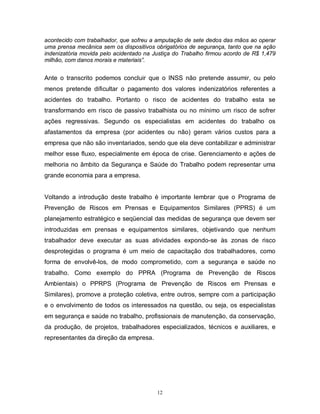 acontecido com trabalhador, que sofreu a amputação de sete dedos das mãos ao operar
uma prensa mecânica sem os dispositivos obrigatórios de segurança, tanto que na ação
indenizatória movida pelo acidentado na Justiça do Trabalho firmou acordo de R$ 1,479
milhão, com danos morais e materiais”.

Ante o transcrito podemos concluir que o INSS não pretende assumir, ou pelo
menos pretende dificultar o pagamento dos valores indenizatórios referentes a
acidentes do trabalho. Portanto o risco de acidentes do trabalho esta se
transformando em risco de passivo trabalhista ou no mínimo um risco de sofrer
ações regressivas. Segundo os especialistas em acidentes do trabalho os
afastamentos da empresa (por acidentes ou não) geram vários custos para a
empresa que não são inventariados, sendo que ela deve contabilizar e administrar
melhor esse fluxo, especialmente em época de crise. Gerenciamento e ações de
melhoria no âmbito da Segurança e Saúde do Trabalho podem representar uma
grande economia para a empresa.

Voltando a introdução deste trabalho é importante lembrar que o Programa de
Prevenção de Riscos em Prensas e Equipamentos Similares (PPRS) é um
planejamento estratégico e seqüencial das medidas de segurança que devem ser
introduzidas em prensas e equipamentos similares, objetivando que nenhum
trabalhador deve executar as suas atividades expondo-se às zonas de risco
desprotegidas o programa é um meio de capacitação dos trabalhadores, como
forma de envolvê-los, de modo comprometido, com a segurança e saúde no
trabalho. Como exemplo do PPRA (Programa de Prevenção de Riscos
Ambientais) o PPRPS (Programa de Prevenção de Riscos em Prensas e
Similares), promove a proteção coletiva, entre outros, sempre com a participação
e o envolvimento de todos os interessados na questão, ou seja, os especialistas
em segurança e saúde no trabalho, profissionais de manutenção, da conservação,
da produção, de projetos, trabalhadores especializados, técnicos e auxiliares, e
representantes da direção da empresa.

12

 