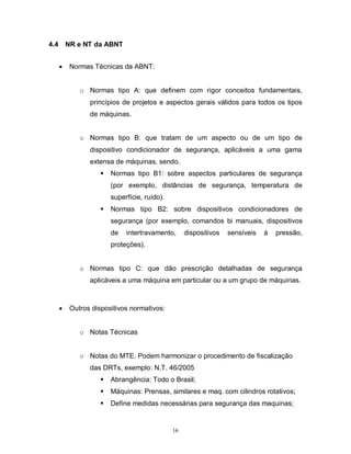 4.4

NR e NT da ABNT


Normas Técnicas da ABNT:

o Normas tipo A: que definem com rigor conceitos fundamentais,
princípios de projetos e aspectos gerais válidos para todos os tipos
de máquinas.

o Normas tipo B: que tratam de um aspecto ou de um tipo de
dispositivo condicionador de segurança, aplicáveis a uma gama
extensa de máquinas, sendo.


Normas tipo B1: sobre aspectos particulares de segurança
(por exemplo, distâncias de segurança, temperatura de
superfície, ruído).



Normas tipo B2: sobre dispositivos condicionadores de
segurança (por exemplo, comandos bi manuais, dispositivos
de

intertravamento,

dispositivos

sensíveis

à

pressão,

proteções).

o Normas tipo C: que dão prescrição detalhadas de segurança
aplicáveis a uma máquina em particular ou a um grupo de máquinas.



Outros dispositivos normativos:

o Notas Técnicas

o Notas do MTE. Podem harmonizar o procedimento de fiscalização
das DRTs, exemplo: N.T. 46/2005


Abrangência: Todo o Brasil;



Máquinas: Prensas, similares e maq. com cilindros rotativos;



Define medidas necessárias para segurança das maquinas;

16

 