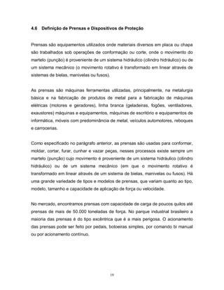 4.6

Definição de Prensas e Dispositivos de Proteção

Prensas são equipamentos utilizados onde materiais diversos em placa ou chapa
são trabalhados sob operações de conformação ou corte, onde o movimento do
martelo (punção) é proveniente de um sistema hidráulico (cilindro hidráulico) ou de
um sistema mecânico (o movimento rotativo é transformado em linear através de
sistemas de bielas, manivelas ou fusos).

As prensas são máquinas ferramentas utilizadas, principalmente, na metalurgia
básica e na fabricação de produtos de metal para a fabricação de máquinas
elétricas (motores e geradores), linha branca (geladeiras, fogões, ventiladores,
exaustores) máquinas e equipamentos, máquinas de escritório e equipamentos de
informática, móveis com predominância de metal, veículos automotores, reboques
e carrocerias.

Como especificado no parágrafo anterior, as prensas são usadas para conformar,
moldar, cortar, furar, cunhar e vazar peças, nesses processos existe sempre um
martelo (punção) cujo movimento é proveniente de um sistema hidráulico (cilindro
hidráulico) ou de um sistema mecânico (em que o movimento rotativo é
transformado em linear através de um sistema de bielas, manivelas ou fusos). Há
uma grande variedade de tipos e modelos de prensas, que variam quanto ao tipo,
modelo, tamanho e capacidade de aplicação de força ou velocidade.

No mercado, encontramos prensas com capacidade de carga de poucos quilos até
prensas de mais de 50.000 toneladas de força. No parque industrial brasileiro a
maioria das prensas é do tipo excêntrica que é a mais perigosa. O acionamento
das prensas pode ser feito por pedais, botoeiras simples, por comando bi manual
ou por acionamento contínuo.

19

 