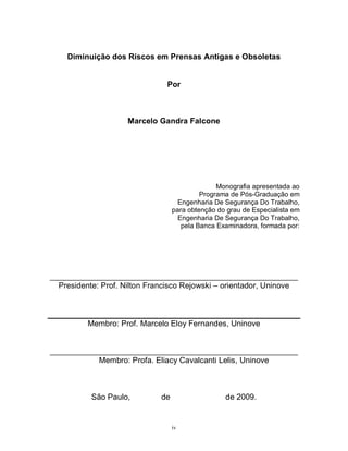 Diminuição dos Riscos em Prensas Antigas e Obsoletas

Por

Marcelo Gandra Falcone

Monografia apresentada ao
Programa de Pós-Graduação em
Engenharia De Segurança Do Trabalho,
para obtenção do grau de Especialista em
Engenharia De Segurança Do Trabalho,
pela Banca Examinadora, formada por:

________________________________________________________
Presidente: Prof. Nilton Francisco Rejowski – orientador, Uninove

Membro: Prof. Marcelo Eloy Fernandes, Uninove

________________________________________________________
Membro: Profa. Eliacy Cavalcanti Lelis, Uninove

São Paulo,

de

de 2009.

iv

 
