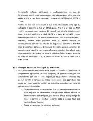 

Ferramenta

fechada,

significando

o

enclausuramento

do

par

de

ferramentas, com frestas ou passagens que não permitam o ingresso dos
dedos e mãos nas áreas de risco, conforme as NBRNM-ISO 13852 e
13854;


Cortina de luz com redundância e auto-teste, classificada como tipo ou
categoria 4, conforme a IEC EN 61496, partes 1 e 2, a EN 999 e a NBR
14009, conjugada com comando bi manual com simultaneidade e auto
teste, tipo IIIC, conforme a NBR 14152 e o item 4.5 da NBR 13930.
Havendo possibilidade de acesso áreas de risco não monitoradas pela(s)
cortina(s),

devem

existir

proteções

fixas

ou

móveis

dotados

de

intertravamento por meio de chaves de segurança, conforme a NBRNM
272. O número de comandos bi manuais deve corresponder ao número de
operadores na máquina, com chave seletora de posições tipo yale ou outro
sistema com função similar, de forma a impedir o funcionamento acidental
da máquina sem que todos os comandos sejam acionados, conforme a
NBR 14154.

4.6.2 Proteção da zona de prensagem ou de trabalho
 As prensas mecânicas excêntricas de engate por chaveta ou de sistema de
acoplamento equivalente (de ciclo completo), as prensas de fricção com
acionamento por fuso e seus respectivos equipamentos similares não
podem permitir o ingresso das mãos ou dos dedos dos operadores nas
áreas de risco, devendo adotar as seguintes proteções na zona de
prensagem ou de trabalho:
o Ser enclausuradas, com proteções fixas, e, havendo necessidade de
troca freqüente de ferramentas, com proteções móveis dotadas de
intertravamento com bloqueio, por meio de chave de segurança, de
modo a permitir a abertura somente após a parada total dos
movimentos de risco ou;
o Operar somente com ferramentas fechadas.

21

 