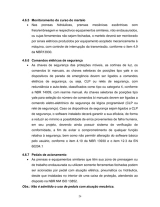 4.6.5 Monitoramento do curso do martelo
 Nas prensas hidráulicas, prensas

mecânicas

excêntricas

com

freio/embreagem e respectivos equipamentos similares, não enclausurados,
ou cujas ferramentas não sejam fechadas, o martelo deverá ser monitorado
por sinais elétricos produzidos por equipamento acoplado mecanicamente à
máquina, com controle de interrupção da transmissão, conforme o item 4.9
da NBR13930.
4.6.6 Comandos elétricos de segurança
 As chaves de segurança das proteções móveis, as cortinas de luz, os
comandos bi manuais, as chaves seletoras de posições tipo yale e os
dispositivos de parada de emergência devem ser ligados a comandos
elétricos de segurança, ou seja, CLP ou relés de segurança, com
redundância e auto-teste, classificados como tipo ou categoria 4, conforme
a NBR 14009, com rearme manual. As chaves seletoras de posições tipo
yale para seleção do número de comandos bi manuais devem ser ligadas a
comando eletro-eletrônico de segurança de lógica programável (CLP ou
relé de segurança). Caso os dispositivos de segurança sejam ligados a CLP
de segurança, o software instalado deverá garantir a sua eficácia, de forma
a reduzir ao mínimo a possibilidade de erros provenientes de falha humana,
em seu projeto, devendo ainda possuir sistema de verificação de
conformidade, a fim de evitar o comprometimento de qualquer função
relativa à segurança, bem como não permitir alteração do software básico
pelo usuário, conforme o item 4.10 da NBR 13930 e o item 12.3 da EN
60204.1
4.6.7 Pedais de acionamento
 As prensas e equipamentos similares que têm sua zona de prensagem ou
de trabalho enclausurada ou utilizam somente ferramentas fechadas podem
ser acionadas por pedal com atuação elétrica, pneumática ou hidráulica,
desde que instaladas no interior de uma caixa de proteção, atendendo ao
disposto na NBR NM ISO 13852.
Obs.: Não é admitido o uso de pedais com atuação mecânica.
24

 