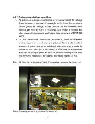 4.6.12 Equipamentos similares específicos
 As guilhotinas, tesouras e cisalhadoras devem possuir grades de proteção
fixas e, havendo necessidade de intervenção freqüente nas lâminas, devem
possuir grades de proteção móveis dotadas de intertravamento com
bloqueio, por meio de chave de segurança, para impedir o ingresso das
mãos e dedos dos operadores nas áreas de risco, conforme a NBR NM-ISO
13852.


Os rolos laminadores, laminadoras, calandras e outros equipamentos
similares devem ter seus cilindros protegidos, de forma a não permitir o
acesso às áreas de risco, ou ser dotados de outro sistema de proteção de
mesma eficácia. Dispositivos de parada e retrocesso de emergências
acessíveis de qualquer ponto do posto de trabalho são obrigatórios, mas
não eliminam a necessidade da exigência das grades de proteção fixa.

Figura 11: Vista Parcial Interna do Galpão Estamparia e Usinagem da Equacional

Fonte: Fotografia gentilmente cedida por Equacional

26

 