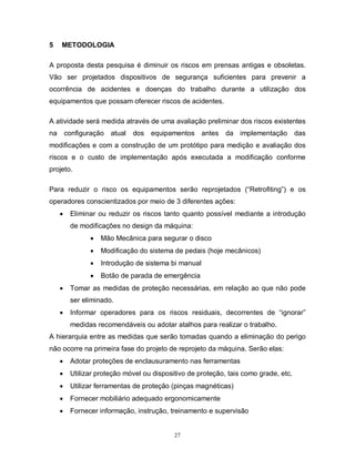 5

METODOLOGIA

A proposta desta pesquisa é diminuir os riscos em prensas antigas e obsoletas.
Vão ser projetados dispositivos de segurança suficientes para prevenir a
ocorrência de acidentes e doenças do trabalho durante a utilização dos
equipamentos que possam oferecer riscos de acidentes.
A atividade será medida através de uma avaliação preliminar dos riscos existentes
na

configuração atual

dos equipamentos antes da implementação

das

modificações e com a construção de um protótipo para medição e avaliação dos
riscos e o custo de implementação após executada a modificação conforme
projeto.
Para reduzir o risco os equipamentos serão reprojetados (“Retrofiting”) e os
operadores conscientizados por meio de 3 diferentes ações:


Eliminar ou reduzir os riscos tanto quanto possível mediante a introdução
de modificações no design da máquina:



Modificação do sistema de pedais (hoje mecânicos)



Introdução de sistema bi manual




Mão Mecânica para segurar o disco

Botão de parada de emergência

Tomar as medidas de proteção necessárias, em relação ao que não pode
ser eliminado.



Informar operadores para os riscos residuais, decorrentes de “ignorar”
medidas recomendáveis ou adotar atalhos para realizar o trabalho.

A hierarquia entre as medidas que serão tomadas quando a eliminação do perigo
não ocorre na primeira fase do projeto de reprojeto da máquina. Serão elas:


Adotar proteções de enclausuramento nas ferramentas



Utilizar proteção móvel ou dispositivo de proteção, tais como grade, etc.



Utilizar ferramentas de proteção (pinças magnéticas)



Fornecer mobiliário adequado ergonomicamente



Fornecer informação, instrução, treinamento e supervisão

27

 