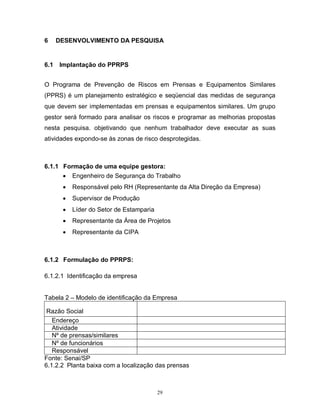 6

6.1

DESENVOLVIMENTO DA PESQUISA

Implantação do PPRPS

O Programa de Prevenção de Riscos em Prensas e Equipamentos Similares
(PPRS) é um planejamento estratégico e seqüencial das medidas de segurança
que devem ser implementadas em prensas e equipamentos similares. Um grupo
gestor será formado para analisar os riscos e programar as melhorias propostas
nesta pesquisa. objetivando que nenhum trabalhador deve executar as suas
atividades expondo-se às zonas de risco desprotegidas.

6.1.1 Formação de uma equipe gestora:
 Engenheiro de Segurança do Trabalho


Responsável pelo RH (Representante da Alta Direção da Empresa)



Supervisor de Produção



Líder do Setor de Estamparia



Representante da Área de Projetos



Representante da CIPA

6.1.2 Formulação do PPRPS:
6.1.2.1 Identificação da empresa

Tabela 2 – Modelo de identificação da Empresa
Razão Social
Endereço
Atividade
Nº de prensas/similares
Nº de funcionários
Responsável
Fonte: Senai/SP
6.1.2.2 Planta baixa com a localização das prensas

29

 
