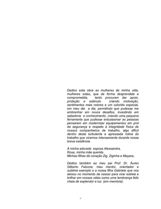 Dedico esta obra as mulheres de minha vida,
mulheres estas, que de forma desprendida e
comprometida,
tanto procuram dar apoio,
proteção e estimulo
criando motivação,
sentimentos mais nobres e um colorido especial,
em meu dia a dia, permitindo que pudesse me
embrenhar em novos desafios, investindo em
sabedoria e conhecimento, criando uma pequena
ferramenta que pudesse entusiasmar as pessoas
pensarem em modernizar equipamentos em prol
da segurança e respeito à integridade física de
nossos companheiros de trabalho, algo difícil
dentro desta turbulenta e apressada rotina do
trabalho que vivemos intensamente durante nossa
breve existência.
À minha adorada esposa Alessandra,
Rosa, minha mãe querida
Minhas filhas de coração Zig, Ziginha e Mayara,
Dedico também ao meu pai Prof. Dr. Áureo
Gilberto Falcone, meu mentor, orientador e
sublime exemplo e a nossa filha Gabriela que nos
deixou no momento de nascer para virar estrela e
brilhar em nossas vidas como uma lembrança feliz
cheia de esplendor e luz. (em memória).

v

 