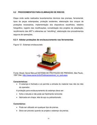 6.2

PROCEDIMENTOS PARA ELIMINAÇÂO DE RISCOS

Etapa onde serão realizados levantamentos técnicos das prensas, ferramental,
tipos de peças estampadas, proteção existentes, elaboração dos croquis de
proteções necessárias, implementação dos dispositivos escolhidos, relatório
fotográfico, registro das modificações, consolidação dos projetos de adaptação,
recolhimento das ART´s referentes ao “retrofiting”, elaboração dos procedimentos
seguros de operações.

6.2.1 Adotar proteções de enclausuramento nas ferramentas
Figura 12 : Estampo enclausurado

Fonte: Brasil, Senai Manual SISTEMA DE PROTEÇÃO DE PRENSAS, São Paulo,
1997 Site: http://www.senai.br/br/Publicacoes/snai_vc_pub.aspx
Características:
 O estampo é fechado e só permite a entrada do material mas não da mão
do operador.
A proteção para enclausuramento do estampo deve ser:


forte e robusta e não pode ser facilmente removida



fabricada em chapa, tela de aço ou policarbonato.

Comentários:


Pode ser utilizado em qualquer tipo de prensa.



Deve ser previsto quando se projeta o estampo da prensa.

34

 