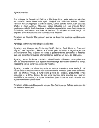 Agradecimentos

Aos colegas da Equacional Elétrica e Mecânica Ltda., pois todas as soluções
encontradas foram feitas com apoio integral dos senhores Marcos Gandra
Falcone, Rosa Cheganças Gandra Falcone, Carlos Laffitte Junior, Ivan Eduardo
Chabu e José Américo Milanese. Estas soluções em sua maioria foram
idealizadas pelo Sr José Américo e projetadas e executadas pelos funcionários da
Equacional, até mesmo em finais de semana. Foi o apoio da Alta direção da
empresa e dos funcionários que viabilizou este trabalho.
Agradeço ao Eduardo “Marcelinho”, que fez os desenhos técnicos contidos neste
trabalho.
Agradeço ao Daniel pelas fotografias cedidas.
Agradeço aos Colegas de Contru da PMSP, Karina, Raul, Roberto, Francisco
Miguel, Joel, Aguinaldo, Renato e Kuniaki, pelo incentivo e organização que
proporcionaram meu ingresso no curso e posteriormente persistindo e fazendo
que esta corrente me levasse a ter coragem e suportar um curso de 680 horas.
Agradeço a meu Professor orientador: Nilton Francisco Rejowski pelas palavras e
atos de encorajamento e que apesar da sobrecarga de trabalho destinou o tempo
necessário para a concretização deste trabalho.
Agradeço aquele que disse enquanto eu estava fazendo a nova avaliação de
riscos após as modificações e não quis seu nome revelado para evitar confronto
com as chefias: “Hoje, o funcionário policia os colegas, procurando evitar
acidentes e a CIPA deixou de ser uma reunião para aqueles que querem
estabilidade de emprego e tomar cafezinho, para tornar-se mais atuante nas
ações corretivas e preventivas”.
Agradeço a São João Bosco pela obra de São Francisco de Sales e exemplos de
persistência e coragem.

vi

 
