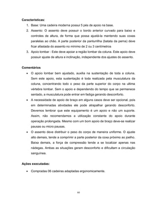 Características:
1. Base: Uma cadeira moderna possui 5 pés de apoio na base.
2. Assento: O assento deve possuir o bordo anterior curvado para baixo e
controles de altura, de forma que possa ajustá-la mantendo suas coxas
paralelas ao chão. A parte posterior da panturrilha (batata da perna) deve
ficar afastada do assento no mínimo de 2 ou 3 centímetros
3. Apoio lombar : Este deve apoiar a região lombar da coluna. Este apoio deve
possuir ajuste de altura e inclinação, independente dos ajustes do assento.
Comentários


O apoio lombar bem ajustado, auxilia na sustentação de toda a coluna.
Sem este apoio, esta sustentação é toda realizada pela musculatura da
coluna, concentrando todo o peso da parte superior do corpo na ultima
vértebra lombar. Sem o apoio e dependendo do tempo que se permanece
sentado, a musculatura pode entrar em fadiga gerando desconforto.



A necessidade de apoio de braço em alguns casos deve ser opcional, pois
em determinadas atividades ele pode atrapalhar gerando desconforto.
Devemos lembrar que este equipamento é um apoio e não um suporte.
Assim, não recomendamos a utilização constante do apoio durante
operação prolongada. Mesmo com um bom apoio de braço deve-se realizar
pausas ou micro pausas.



O assento deve distribuir o peso do corpo de maneira uniforme. O ajuste
alto demais, tende a comprimir a parte posterior da coxa próximo ao joelho.
Baixa demais, a força de compressão tende a se localizar apenas nas
nádegas. Ambas as situações geram desconforto e dificultam a circulação
sanguínea.

Ações executadas:


Compradas 06 cadeiras adaptadas ergonomicamente.

44

 