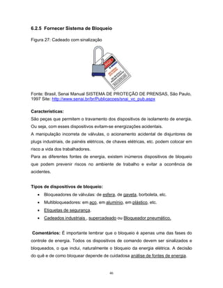 6.2.5 Fornecer Sistema de Bloqueio
Figura 27: Cadeado com sinalização

Fonte: Brasil, Senai Manual SISTEMA DE PROTEÇÃO DE PRENSAS, São Paulo,
1997 Site: http://www.senai.br/br/Publicacoes/snai_vc_pub.aspx
Características:
São peças que permitem o travamento dos dispositivos de isolamento de energia.
Ou seja, com esses dispositivos evitam-se energizações acidentais.
A manipulação incorreta de válvulas, o acionamento acidental de disjuntores de
plugs industriais, de painéis elétricos, de chaves elétricas, etc. podem colocar em
risco a vida dos trabalhadores.
Para as diferentes fontes de energia, existem inúmeros dispositivos de bloqueio
que podem prevenir riscos no ambiente de trabalho e evitar a ocorrência de
acidentes.
Tipos de dispositivos de bloqueio:


Bloqueadores de válvulas: de esfera, de gaveta, borboleta, etc.



Multibloqueadores: em aço, em alumínio, em plástico, etc.



Etiquetas de segurança.



Cadeados industriais , supercadeado ou Bloqueador pneumático.

Comentários: É importante lembrar que o bloqueio é apenas uma das fases do
controle de energia. Todos os dispositivos de comando devem ser sinalizados e
bloqueados, o que inclui, naturalmente o bloqueio da energia elétrica. A decisão
do quê e de como bloquear depende de cuidadosa análise de fontes de energia.

46

 