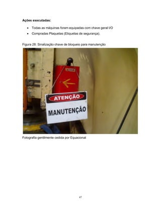 Ações executadas:


Todas as máquinas foram equipadas com chave geral I/O



Compradas Plaquetas (Etiquetas de segurança).

Figura 28: Sinalização chave de bloqueio para manutenção

Fotografia gentilmente cedida por Equacional

47

 