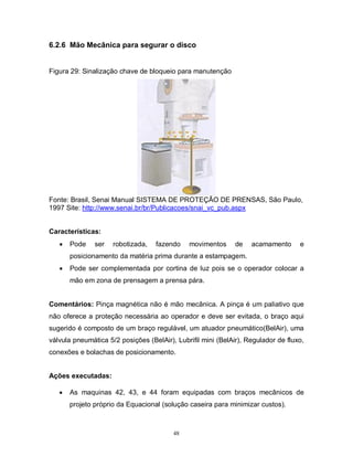 6.2.6 Mão Mecânica para segurar o disco

Figura 29: Sinalização chave de bloqueio para manutenção

Fonte: Brasil, Senai Manual SISTEMA DE PROTEÇÃO DE PRENSAS, São Paulo,
1997 Site: http://www.senai.br/br/Publicacoes/snai_vc_pub.aspx
Características:


Pode

ser

robotizada,

fazendo

movimentos

de

acamamento

e

posicionamento da matéria prima durante a estampagem.


Pode ser complementada por cortina de luz pois se o operador colocar a
mão em zona de prensagem a prensa pára.

Comentários: Pinça magnética não é mão mecânica. A pinça é um paliativo que
não oferece a proteção necessária ao operador e deve ser evitada, o braço aqui
sugerido é composto de um braço regulável, um atuador pneumático(BelAir), uma
válvula pneumática 5/2 posições (BelAir), Lubrifil mini (BelAir), Regulador de fluxo,
conexões e bolachas de posicionamento.
Ações executadas:


As maquinas 42, 43, e 44 foram equipadas com braços mecânicos de
projeto próprio da Equacional (solução caseira para minimizar custos).

48

 