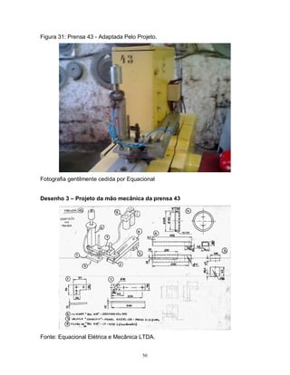Figura 31: Prensa 43 - Adaptada Pelo Projeto.

Fotografia gentilmente cedida por Equacional
Desenho 3 – Projeto da mão mecânica da prensa 43

Fonte: Equacional Elétrica e Mecânica LTDA.
50

 
