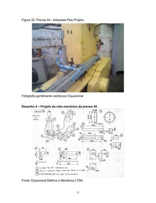 Figura 32: Prensa 44 - Adaptada Pelo Projeto.

Fotografia gentilmente cedida por Equacional
Desenho 4 – Projeto da mão mecânica da prensa 44

Fonte: Equacional Elétrica e Mecânica LTDA.

51

 