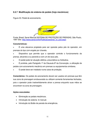6.2.7 Modificação do sistema de pedais (hoje mecânicos)
Figura 33: Pedal de acionamento.

Fonte: Brasil, Senai Manual SISTEMA DE PROTEÇÃO DE PRENSAS, São Paulo,
1997 Site: http://www.senai.br/br/Publicacoes/snai_vc_pub.aspx
Características:
É uma alavanca projetada para ser operada pelos pés do operador, em



prensas do tipo com engate por chaveta.
Dispositivo que permite que o operador controle o funcionamento da



prensa, ativando-a ou parando-a com um de seus pés.


O pedal pode ter atuação elétrica, pneumática ou hidráulica.



É proibida, pelo Parágrafo 1º da Clausula 6ª da Convenção, a utilização de

pedais com acionamento mecânico em prensas ou equipamentos similares.
O pedal deve ser instalado numa caixa de proteção.



Comentários: Os pedais de acionamento devem ser usados em prensas que têm
sua zona de prensagem enclausurada ou utilizam somente ferramentas fechadas,
pois o operador pode inadvertidamente ativar a prensa enquanto suas mãos se
encontram na zona de prensagem.
Ações executadas:


Eliminação os pedais mecânicos.



Introdução de sistema bi manual.



Introdução do Botão de parada de emergência.

52

 