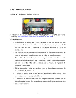 6.2.8 Comando Bi manual
Figura 34: Exemplo de comando bi manual.

Fonte: Brasil, Senai Manual SISTEMA DE PROTEÇÃO DE PRENSAS, São Paulo,
1997 Site: http://www.senai.br/br/Publicacoes/snai_vc_pub.aspx
Características:


Apresenta-se de diferentes formas, segundo o tipo de prensa em que
estiver instalado: para excêntricas com engate por chaveta, o comando bi
manual deve obrigar o operador a manter-se afastado da zona de
prensagem;



Em prensas excêntricas com freio/embreagem, os comandos ficam perto da
zona de prensagem, mas impedem que as mãos se aproximem dela.



Dois botões de comando que devem ser pressionados simultaneamente
(defasagem de tempo inferior a 0,5 segundos), para que a prensa funcione.
Se um dos botões não estiver pressionado a máquina é impedida de
continuar funcionando.



Obriga o operador a estar com as duas mãos no dispositivo impedindo-o de
chegar à zona de prensagem.



O design da prensa deve impedir a operação inadequada da prensa. Deve
ser corretamente construído e instalado.



O comando bi-manual comutado por temporizador não permite que os
operadores travem um dos comandos e passem a alimentar a prensa com
a mão que ficou livre.

53

 