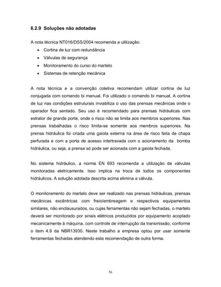 6.2.9 Soluções não adotadas
A nota técnica NT016/DSS/2004 recomenda a utilização:


Cortina de luz com redundância



Válvulas de segurança



Monitoramento do curso do martelo



Sistemas de retenção mecânica

A nota técnica e a convenção coletiva recomendam utilizar cortina de luz
conjugada com comando bi manual. Foi utilizado o comando bi manual. A cortina
de luz nas condições estruturais inviabiliza o uso das prensas mecânicas onde o
operador fica sentado. Seu uso é recomendado para prensas hidráulicas com
extrator de grande porte, onde o risco não se limita aos membros superiores. Nas
prensas trabalhadas o risco limita-se somente aos membros superiores. Na
prensa hidráulica foi criada uma gaiola externa na área de risco feita de chapa
perfurada e com a porta de acesso intertravada com o acionamento da bomba
hidráulica, ou seja, a prensa só pode ser acionada com a gaiola fechada.

No sistema hidráulico, a norma EN 693 recomenda a utilização de válvulas
monitoradas eletricamente. Isso implica na troca de todos os componentes
hidráulicos. A solução adotada descrita acima elimina a válvula.

O monitoramento do martelo deve ser realizado nas prensas hidráulicas, prensas
mecânicas excêntricas com freio/embreagem e respectivos equipamentos
similares, não enclausurados, ou cujas ferramentas não sejam fechadas, o martelo
deverá ser monitorado por sinais elétricos produzidos por equipamento acoplado
mecanicamente à máquina, com controle de interrupção da transmissão, conforme
o item 4.9 da NBR13930. Neste trabalho a empresa optou por usar somente
ferramentas fechadas atendendo esta recomendação de outra forma.

56

 
